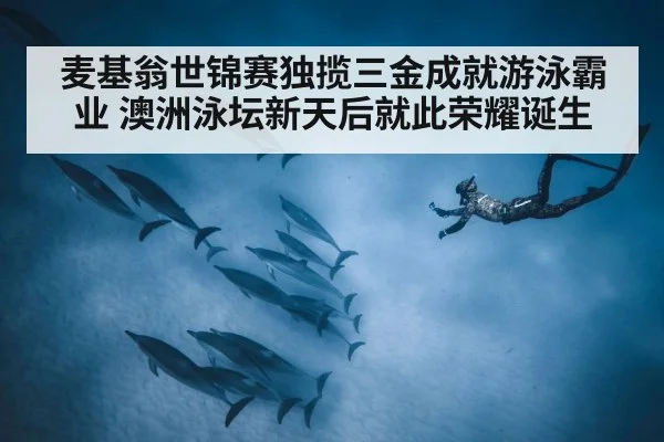 麦基翁世锦赛独揽三金成就游泳霸业 澳洲泳坛新天后就此荣耀诞生